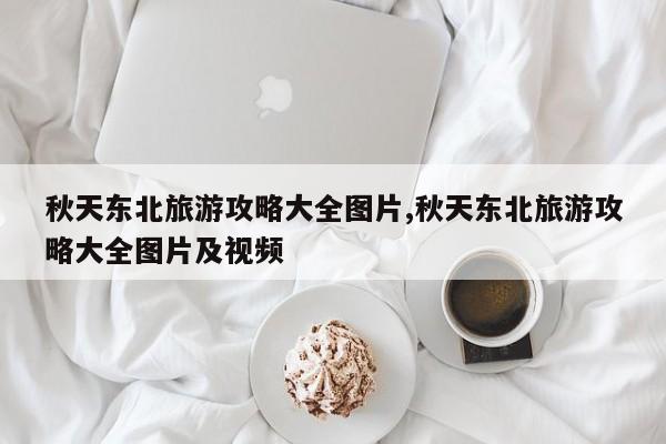 秋天东北旅游攻略大全图片,秋天东北旅游攻略大全图片及视频