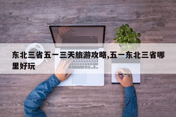 东北三省五一三天旅游攻略,五一东北三省哪里好玩