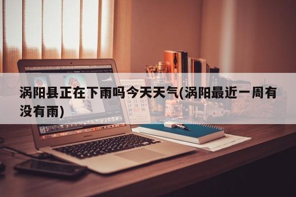 涡阳县正在下雨吗今天天气(涡阳最近一周有没有雨)