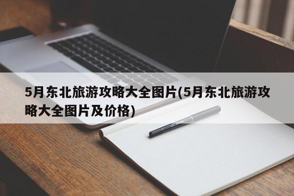 5月东北旅游攻略大全图片(5月东北旅游攻略大全图片及价格)