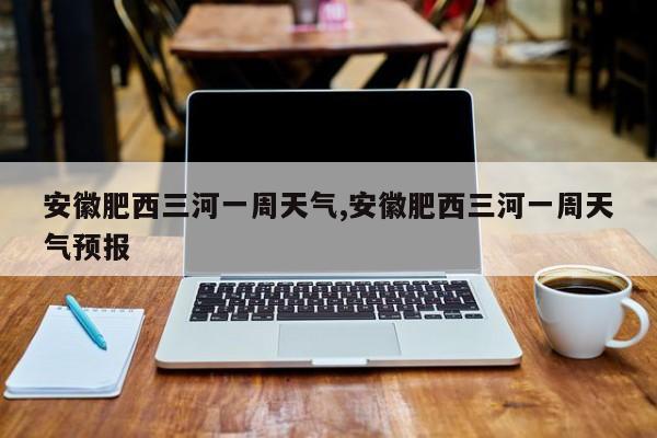 安徽肥西三河一周天气,安徽肥西三河一周天气预报