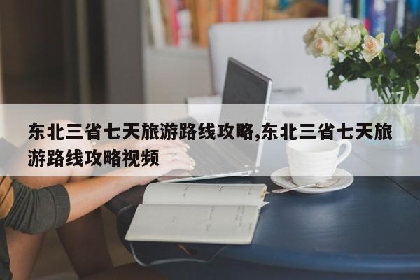 东北三省七天旅游路线攻略,东北三省七天旅游路线攻略视频