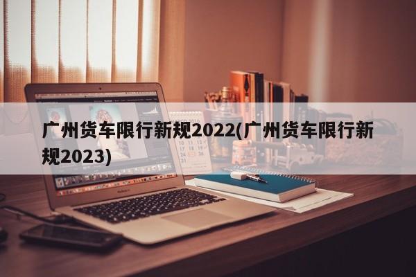 广州货车限行新规2022(广州货车限行新规2023)