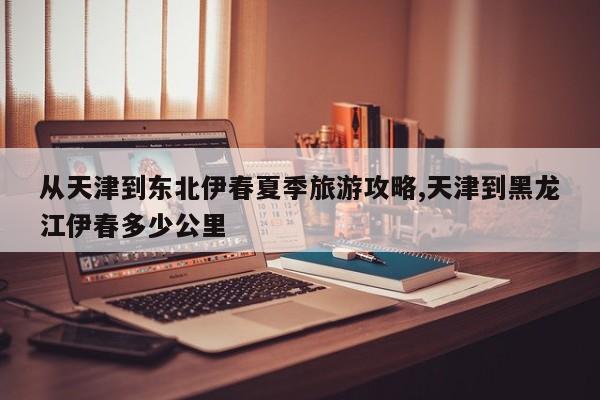 从天津到东北伊春夏季旅游攻略,天津到黑龙江伊春多少公里 第1张