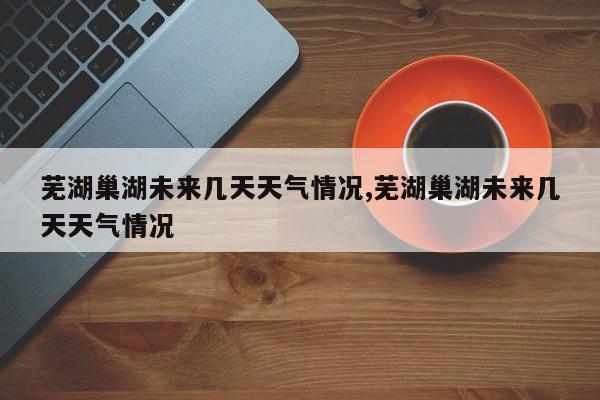 芜湖巢湖未来几天天气情况,芜湖巢湖未来几天天气情况