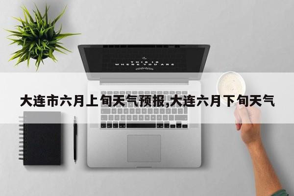 大连市六月上旬天气预报,大连六月下旬天气