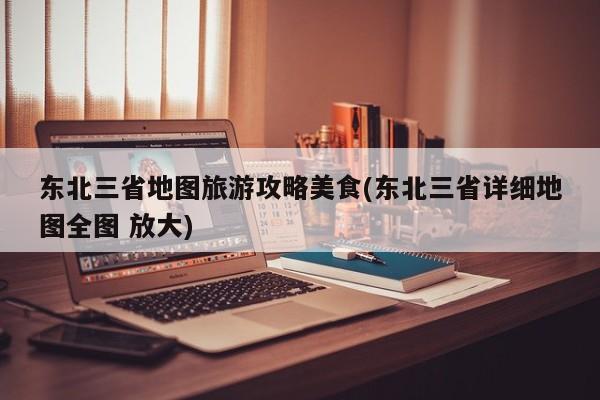 东北三省地图旅游攻略美食(东北三省详细地图全图 放大) 第1张