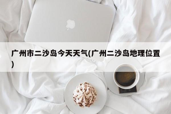广州市二沙岛今天天气(广州二沙岛地理位置)