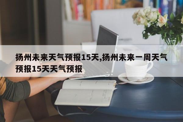 扬州未来天气预报15天,扬州未来一周天气预报15天天气预报