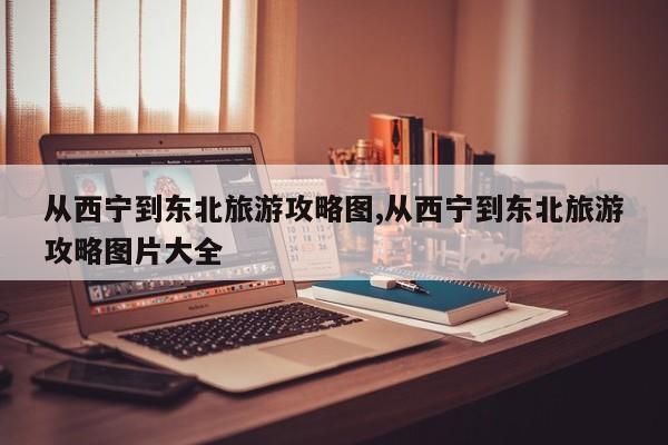 从西宁到东北旅游攻略图,从西宁到东北旅游攻略图片大全 第1张