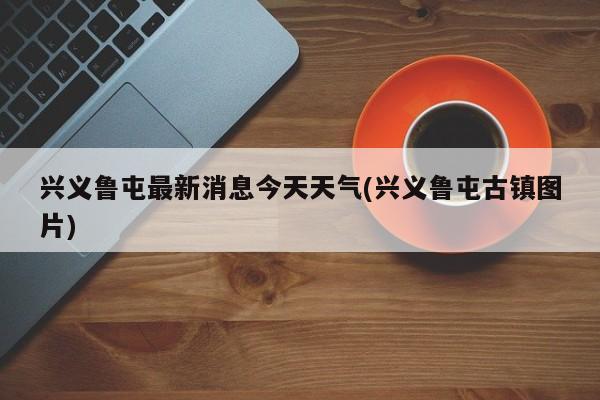 兴义鲁屯最新消息今天天气(兴义鲁屯古镇图片)