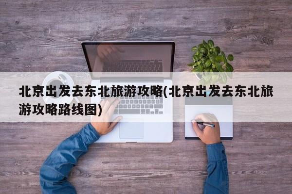北京出发去东北旅游攻略(北京出发去东北旅游攻略路线图) 第1张