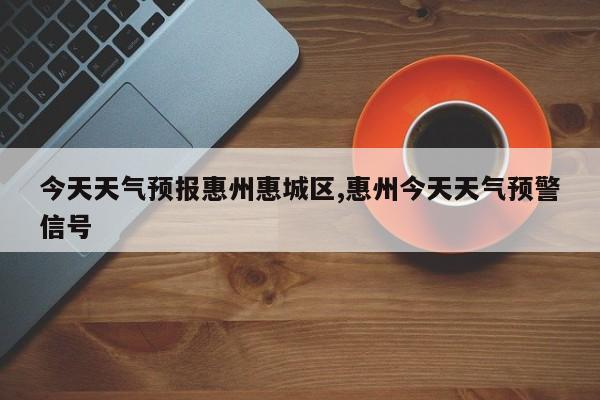 今天天气预报惠州惠城区,惠州今天天气预警信号