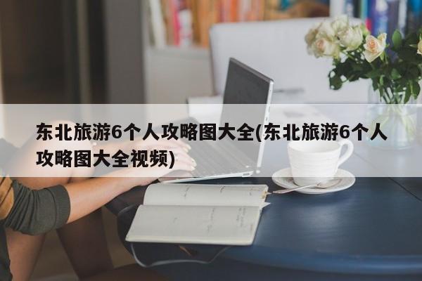 东北旅游6个人攻略图大全(东北旅游6个人攻略图大全视频)