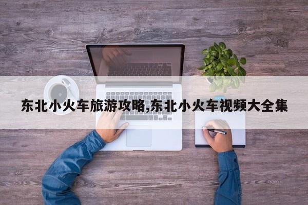 东北小火车旅游攻略,东北小火车视频大全集