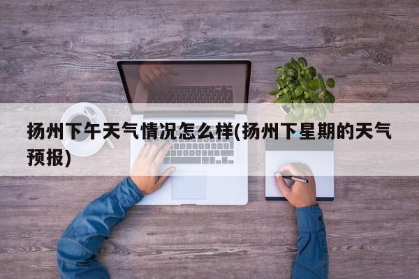 扬州下午天气情况怎么样(扬州下星期的天气预报)