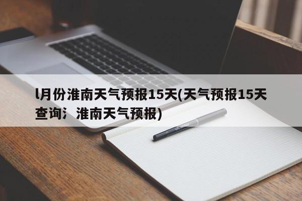 l月份淮南天气预报15天(天气预报15天查询氵淮南天气预报)