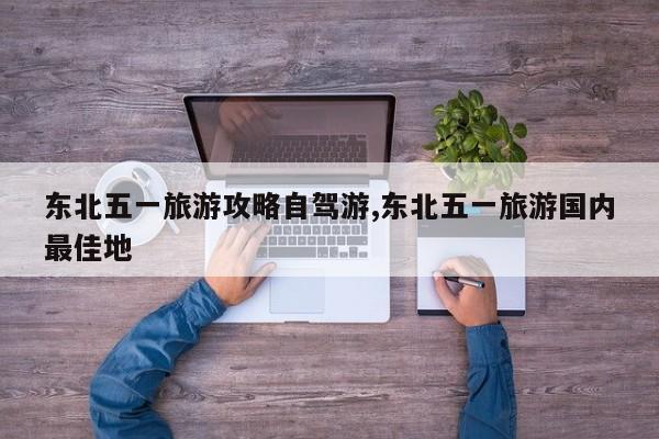 东北五一旅游攻略自驾游,东北五一旅游国内最佳地 第1张