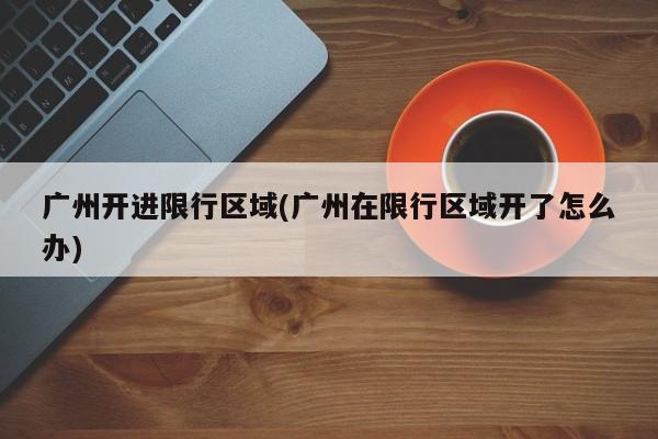 广州开进限行区域(广州在限行区域开了怎么办)
