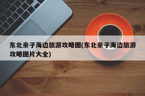 东北亲子海边旅游攻略图(东北亲子海边旅游攻略图片大全) 第1张