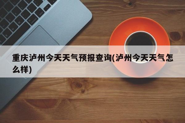 重庆泸州今天天气预报查询(泸州今天天气怎么样)