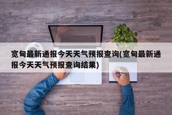宽甸最新通报今天天气预报查询(宽甸最新通报今天天气预报查询结果)