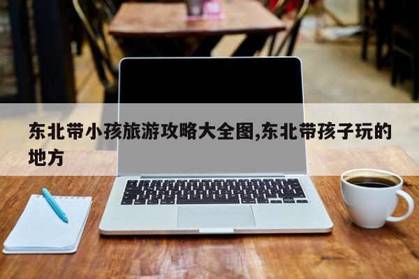 东北带小孩旅游攻略大全图,东北带孩子玩的地方 第1张