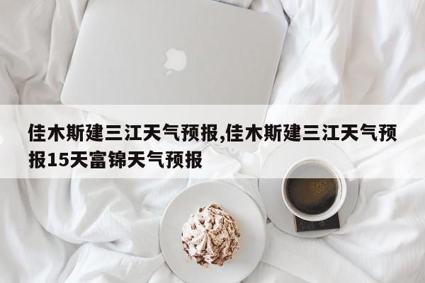 佳木斯建三江天气预报,佳木斯建三江天气预报15天富锦天气预报