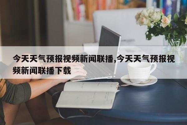 今天天气预报视频新闻联播,今天天气预报视频新闻联播下载