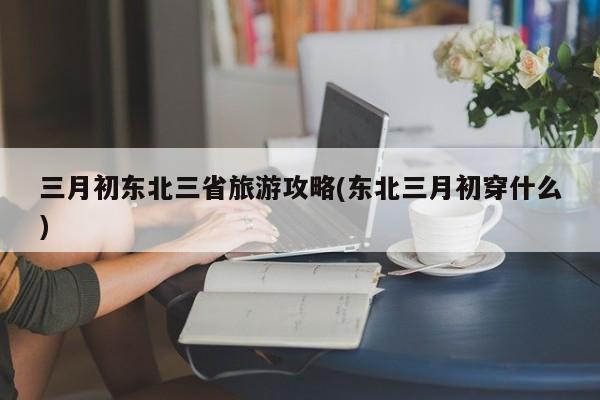 三月初东北三省旅游攻略(东北三月初穿什么) 第1张