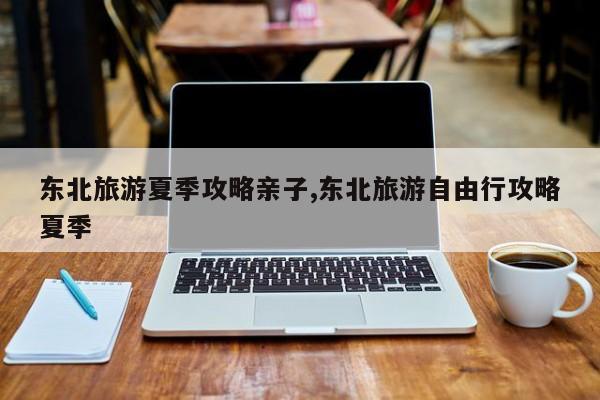东北旅游夏季攻略亲子,东北旅游自由行攻略夏季 第1张