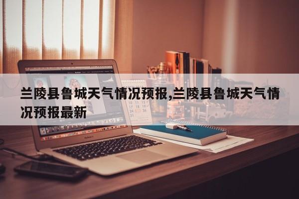 兰陵县鲁城天气情况预报,兰陵县鲁城天气情况预报最新