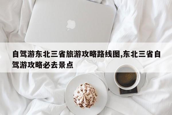 自驾游东北三省旅游攻略路线图,东北三省自驾游攻略必去景点