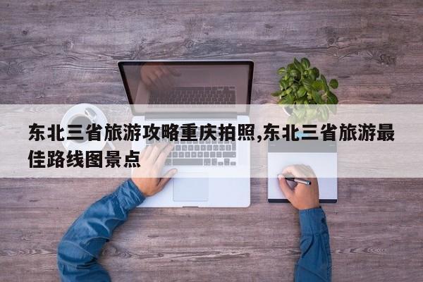 东北三省旅游攻略重庆拍照,东北三省旅游最佳路线图景点