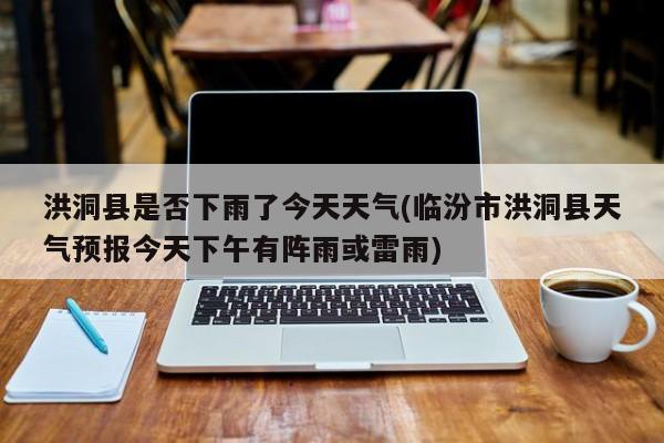 洪洞县是否下雨了今天天气(临汾市洪洞县天气预报今天下午有阵雨或雷雨)