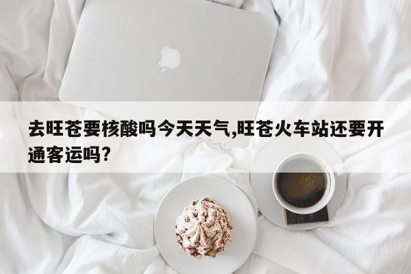 去旺苍要核酸吗今天天气,旺苍火车站还要开通客运吗?