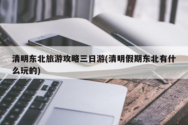 清明东北旅游攻略三日游(清明假期东北有什么玩的)