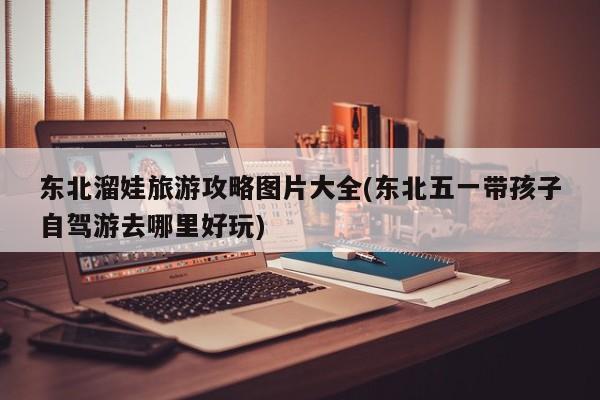 东北溜娃旅游攻略图片大全(东北五一带孩子自驾游去哪里好玩) 第1张