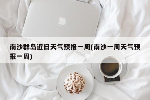 南沙群岛近日天气预报一周(南沙一周天气预报一周)
