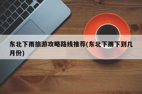 东北下雨旅游攻略路线推荐(东北下雨下到几月份)