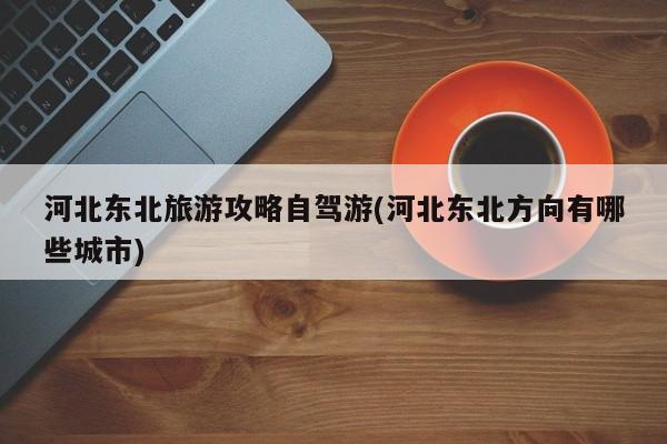 河北东北旅游攻略自驾游(河北东北方向有哪些城市)