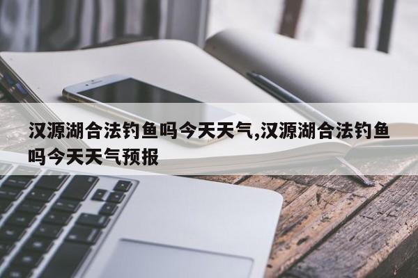 汉源湖合法钓鱼吗今天天气,汉源湖合法钓鱼吗今天天气预报