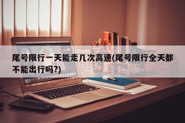 尾号限行一天能走几次高速(尾号限行全天都不能出行吗?)