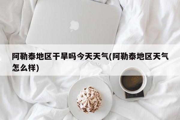 阿勒泰地区干旱吗今天天气(阿勒泰地区天气怎么样)