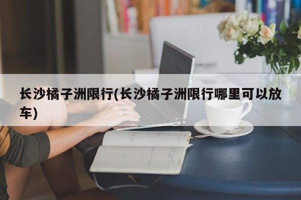 长沙橘子洲限行(长沙橘子洲限行哪里可以放车)