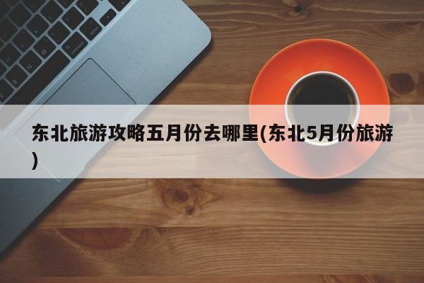 东北旅游攻略五月份去哪里(东北5月份旅游) 第1张