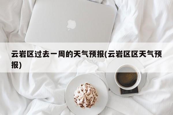 云岩区过去一周的天气预报(云岩区区天气预报)