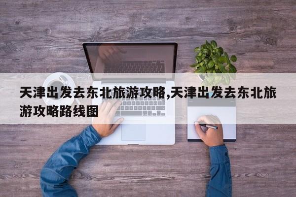 天津出发去东北旅游攻略,天津出发去东北旅游攻略路线图 第1张