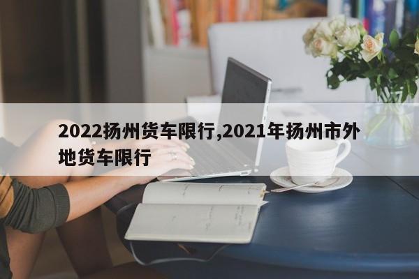 2022扬州货车限行,2021年扬州市外地货车限行
