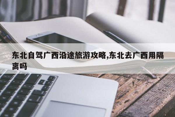 东北自驾广西沿途旅游攻略,东北去广西用隔离吗 第1张